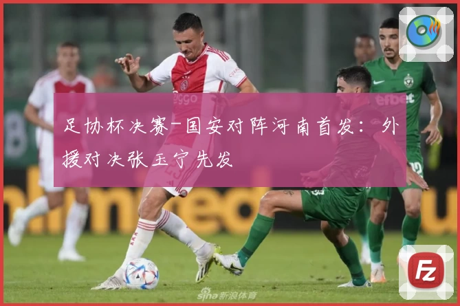 足协杯决赛-国安对阵河南首发：外援对决张玉宁先发