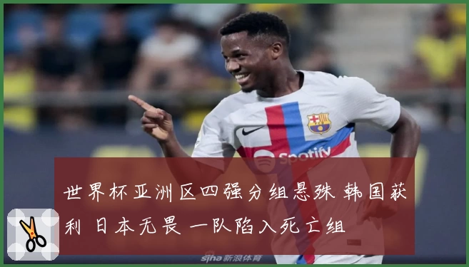 世界杯亚洲区四强分组悬殊 韩国获利 日本无畏 一队陷入死亡组