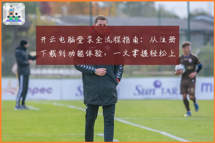 开云电脑登录全流程指南：从注册下载到功能体验，一文掌握轻松上手