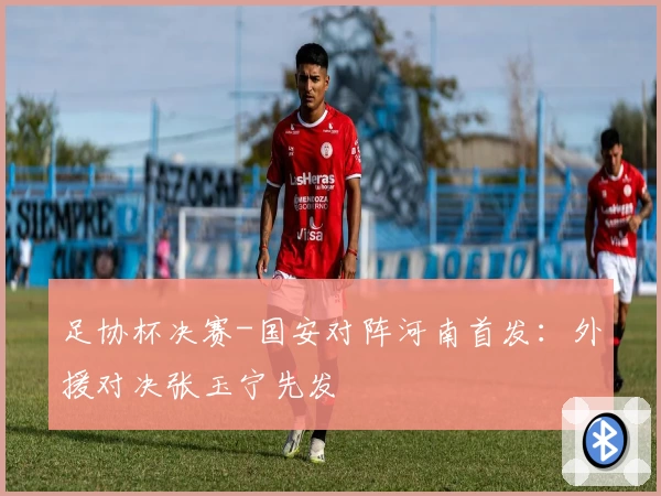 足协杯决赛-国安对阵河南首发：外援对决张玉宁先发