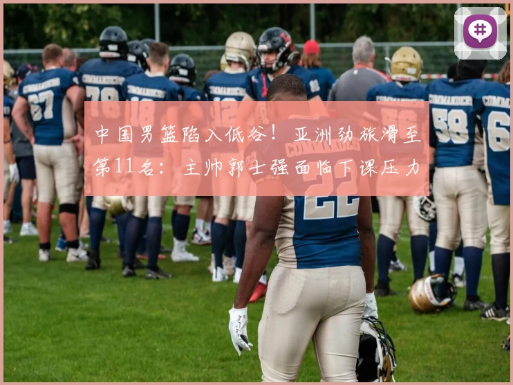 中国男篮陷入低谷！亚洲劲旅滑至第11名：主帅郭士强面临下课压力？