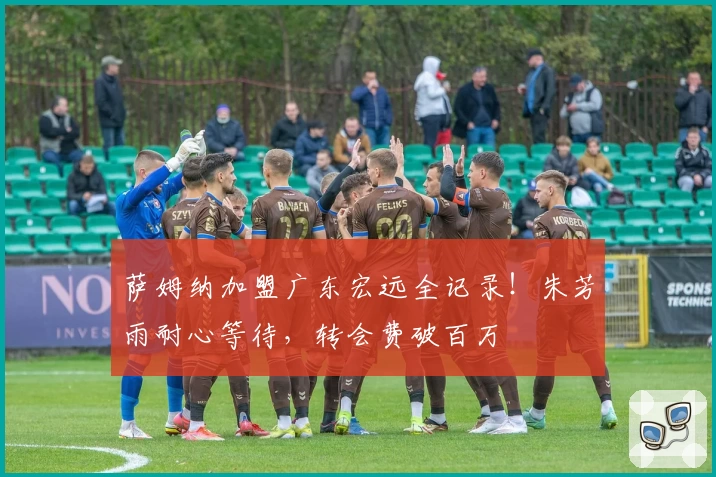 萨姆纳加盟广东宏远全记录！朱芳雨耐心等待，转会费破百万