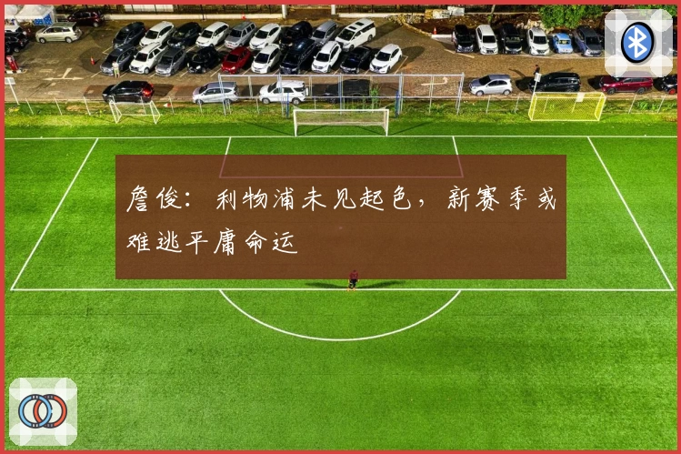 詹俊：利物浦未见起色，新赛季或难逃平庸命运