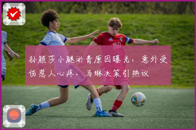 孙颖莎小腿淤青原因曝光，意外受伤惹人心疼，马琳决策引热议