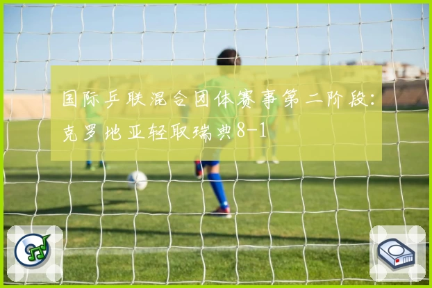 国际乒联混合团体赛事第二阶段：克罗地亚轻取瑞典8-1