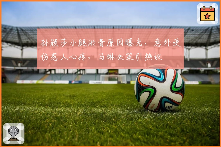 孙颖莎小腿淤青原因曝光，意外受伤惹人心疼，马琳决策引热议