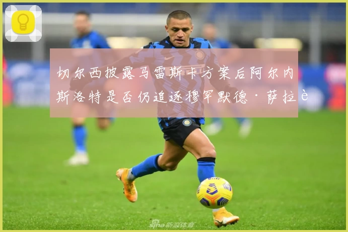 切尔西披露马雷斯卡方案后阿尔内斯洛特是否仍追逐穆罕默德·萨拉赫