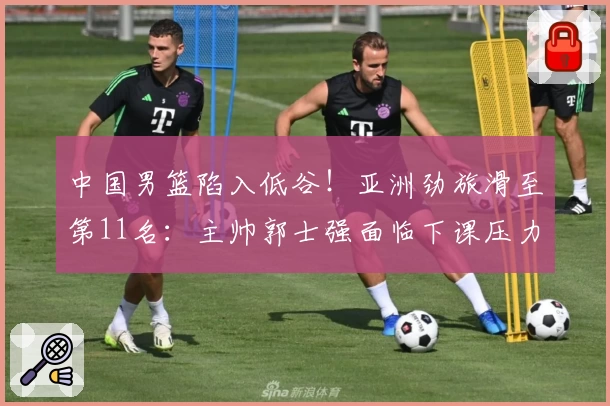 中国男篮陷入低谷！亚洲劲旅滑至第11名：主帅郭士强面临下课压力？