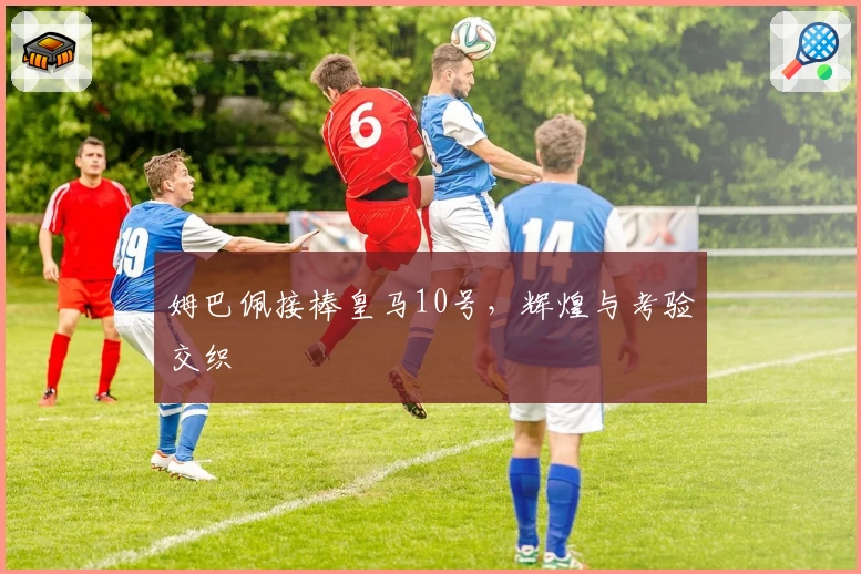 姆巴佩接棒皇马10号，辉煌与考验交织